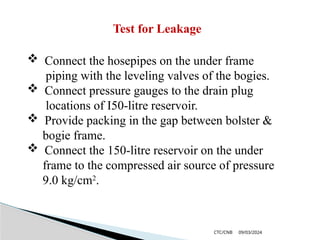 09/03/2024
CTC/CNB
 Connect the hosepipes on the under frame
piping with the leveling valves of the bogies.
 Connect pressure gauges to the drain plug
locations of I50-litre reservoir.
 Provide packing in the gap between bolster &
bogie frame.
 Connect the 150-litre reservoir on the under
frame to the compressed air source of pressure
9.0 kg/cm2
.
Test for Leakage
 