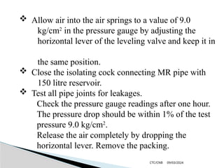 09/03/2024
CTC/CNB
 Allow air into the air springs to a value of 9.0
kg/cm2
in the pressure gauge by adjusting the
horizontal lever of the leveling valve and keep it in
the same position.
 Close the isolating cock connecting MR pipe with
150 litre reservoir.
 Test all pipe joints for leakages.
Check the pressure gauge readings after one hour.
The pressure drop should be within 1% of the test
pressure 9.0 kg/cm2
.
Release the air completely by dropping the
horizontal lever. Remove the packing.
 