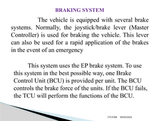 09/03/2024
CTC/CNB
The vehicle is equipped with several brake
systems. Normally, the joystick/brake lever (Master
Controller) is used for braking the vehicle. This lever
can also be used for a rapid application of the brakes
in the event of an emergency
BRAKING SYSTEM
This system uses the EP brake system. To use
this system in the best possible way, one Brake
Control Unit (BCU) is provided per unit. The BCU
controls the brake force of the units. If the BCU fails,
the TCU will perform the functions of the BCU.
 