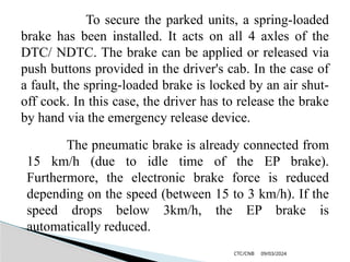 09/03/2024
CTC/CNB
To secure the parked units, a spring-loaded
brake has been installed. It acts on all 4 axles of the
DTC/ NDTC. The brake can be applied or released via
push buttons provided in the driver's cab. In the case of
a fault, the spring-loaded brake is locked by an air shut-
off cock. In this case, the driver has to release the brake
by hand via the emergency release device.
The pneumatic brake is already connected from
15 km/h (due to idle time of the EP brake).
Furthermore, the electronic brake force is reduced
depending on the speed (between 15 to 3 km/h). If the
speed drops below 3km/h, the EP brake is
automatically reduced.
 