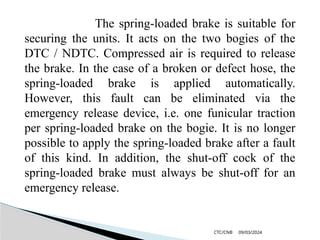 09/03/2024
CTC/CNB
The spring-loaded brake is suitable for
securing the units. It acts on the two bogies of the
DTC / NDTC. Compressed air is required to release
the brake. In the case of a broken or defect hose, the
spring-loaded brake is applied automatically.
However, this fault can be eliminated via the
emergency release device, i.e. one funicular traction
per spring-loaded brake on the bogie. It is no longer
possible to apply the spring-loaded brake after a fault
of this kind. In addition, the shut-off cock of the
spring-loaded brake must always be shut-off for an
emergency release.
 