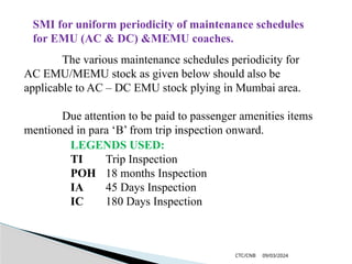 09/03/2024
CTC/CNB
SMI for uniform periodicity of maintenance schedules
for EMU (AC & DC) &MEMU coaches.
The various maintenance schedules periodicity for
AC EMU/MEMU stock as given below should also be
applicable to AC – DC EMU stock plying in Mumbai area.
Due attention to be paid to passenger amenities items
mentioned in para ‘B’ from trip inspection onward.
LEGENDS USED:
TI Trip Inspection
POH 18 months Inspection
IA 45 Days Inspection
IC 180 Days Inspection
 