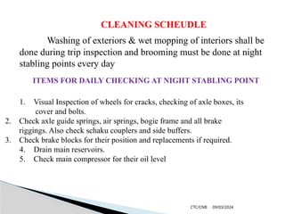 09/03/2024
CTC/CNB
CLEANING SCHEUDLE
Washing of exteriors & wet mopping of interiors shall be
done during trip inspection and brooming must be done at night
stabling points every day
ITEMS FOR DAILY CHECKING AT NIGHT STABLING POINT
1. Visual Inspection of wheels for cracks, checking of axle boxes, its
cover and bolts.
2. Check axle guide springs, air springs, bogie frame and all brake
riggings. Also check schaku couplers and side buffers.
3. Check brake blocks for their position and replacements if required.
4. Drain main reservoirs.
5. Check main compressor for their oil level
 