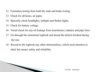09/03/2024
CTC/CNB
12. Formation testing from both the ends and brake testing.
13. Check for all hoses, air pipes.
14. Specially check headlights, taillight and flasher lights.
15. Check for battery voltage.
16. Visual check for any oil leakage from transformer, radiator and pipe lines.
17. Go through the motorman logbook and attend the defects booked during
the run.
18. Record in the logbook any other abnormalities, which need attention in
shed, but ensure safety and reliability.
 