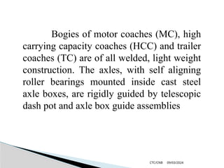 09/03/2024
CTC/CNB
Bogies of motor coaches (MC), high
carrying capacity coaches (HCC) and trailer
coaches (TC) are of all welded, light weight
construction. The axles, with self aligning
roller bearings mounted inside cast steel
axle boxes, are rigidly guided by telescopic
dash pot and axle box guide assemblies
 
