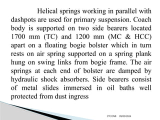 09/03/2024
CTC/CNB
Helical springs working in parallel with
dashpots are used for primary suspension. Coach
body is supported on two side bearers located
1700 mm (TC) and 1200 mm (MC & HCC)
apart on a floating bogie bolster which in turn
rests on air spring supported on a spring plank
hung on swing links from bogie frame. The air
springs at each end of bolster are damped by
hydraulic shock absorbers. Side bearers consist
of metal slides immersed in oil baths well
protected from dust ingress
 