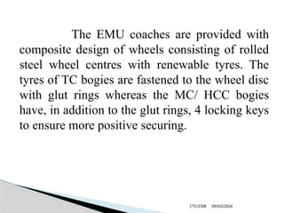 09/03/2024
CTC/CNB
The EMU coaches are provided with
composite design of wheels consisting of rolled
steel wheel centres with renewable tyres. The
tyres of TC bogies are fastened to the wheel disc
with glut rings whereas the MC/ HCC bogies
have, in addition to the glut rings, 4 locking keys
to ensure more positive securing.
 