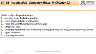 Ch_01_Introduction_Carpentry Shops_In Chapter 02
Detail study in Carpentry Shop:-
1. Introduction of Tools & operations
2. Types of woods & their applications
3. Types of Carpentry hardware and their uses
4. Carpentry Joints
5. carpentry operations such as marking ,sawing, planning, chiseling, grooving, boring, joining
6. types of woods
7. carpentry hardware.
05-11-2020 Department of Mechanical Engineering 13
 