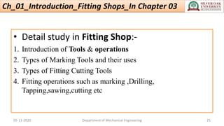 Ch_01_Introduction_Fitting Shops_In Chapter 03
• Detail study in Fitting Shop:-
1. Introduction of Tools & operations
2. Types of Marking Tools and their uses
3. Types of Fitting Cutting Tools
4. Fitting operations such as marking ,Drilling,
Tapping,sawing,cutting etc
05-11-2020 Department of Mechanical Engineering 25
 