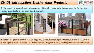 Ch_01_Introduction_Smithy shop_Products
05-11-2020 Department of Mechanical Engineering 37
A blacksmith is a metalsmith who creates objects from wrought iron or steel by forging the
metal, using tools to hammer, bend, and cut.
Blacksmiths produce objects such as gates, grilles, railings, light fixtures, furniture, sculpture,
tools, agricultural implements, decorative and religious items, cooking utensils and weapons.
 