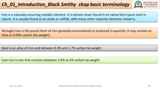 Ch_01_Introduction_Black Smithy shop basic terminology
05-11-2020 Department of Mechanical Engineering 38
Iron is a naturally occurring metallic element. It is almost never found in its native form (pure iron) in
nature. It is usually found as an oxide or sulfide, with many other impurity elements mixed in.
Wrought iron is the purest form of iron generally encountered or produced in quantity. It may contain as
little as 0.04% carbon (by weight).
Steel is an alloy of iron and between 0.3% and 1.7% carbon by weight.
Cast iron is iron that contains between 2.0% to 6% carbon by weight.
 