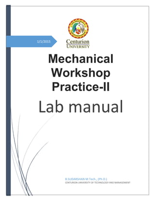 1/1/2015
Mechanical
Workshop
Practice-II
Lab manual
B.SUDARSHAN M.Tech., (Ph.D.)
CENTURION UNIVERSITY OF TECHNOLOGY AND MANAGEMENT
 