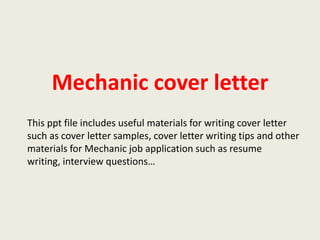 Mechanic cover letter
This ppt file includes useful materials for writing cover letter
such as cover letter samples, cover letter writing tips and other
materials for Mechanic job application such as resume
writing, interview questions…

 