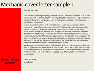 Mechanic cover letter sample 1
Dear Mr Jackson
I was excited to see the job opening for a Mechanic at UPS in the Daily News as I had been
anticipating such an opportunity for years. My ability to work in a fast paced environment
along with dexterity in managing an array of mechanic’s work, deem me the perfect
candidate for this position.
As a maintenance mechanic with over eight years of work experience in electrical
equipment, I would like to offer my services to UPS. I possess the expertise required to
inspect, troubleshoot and repair mechanical components including motors, drive
chains, rollers, pulleys and conveyor belts along with other constituents that may need
these services. Additionally, I have some experience working on hydraulic and welding
equipments. I understand the physical requirements of this position, therefore posses the
ability to exhibit normal balance and coordination which is of extreme importance due to
the nature of this job. Furthermore, I am trained in the safety practices that need to be
taken into consideration so that safe performance is ensued.
My resume is herewith which will provide you with with more information regarding my
skills as a mechanic and how I can be an asset to UPS. I would like to meet you personally
to discuss this position in detail and will call your office to ask for an interview date soon.
In the meantime, I will be available at (222) 222-2222. Thank you for your time and
consideration.

Cover letter
sample

Yours sincerely
Mark Dixon

 