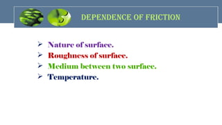 dEpENdENcE OF FricTiON
 Nature of surface.
 Roughness of surface.
 Medium between two surface.
 Temperature.
 