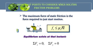 impOrTANT pOiNTS TO cONSidEr WhEN SOLviNG
FricTiON prObLEmS
 The maximum force of static friction is theThe maximum force of static friction is the
force required to just start motion.force required to just start motion.
s sf nµ≤
n
fs
P
W
Equilibrium exists at that instant:Equilibrium exists at that instant:
0; 0x yF FΣ = Σ =
 