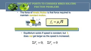 impOrTANT pOiNTS TO cONSidEr WhEN SOLviNG
FricTiON prObLEmS
• The force ofThe force of kinetic frictionkinetic friction is that force required tois that force required to
maintainmaintain constant motionconstant motion..
k kf nµ=
• Equilibrium exists if speed is constant, butEquilibrium exists if speed is constant, but ffkk
doesdoes notnot get larger as the speed is increased.get larger as the speed is increased.
0; 0x yF FΣ = Σ =
n
fk
P
W
 