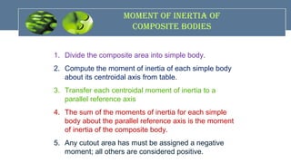 MoMent of InertIa of
coMposIte bodIes
1. Divide the composite area into simple body.
2. Compute the moment of inertia of each simple body
about its centroidal axis from table.
3. Transfer each centroidal moment of inertia to a
parallel reference axis
4. The sum of the moments of inertia for each simple
body about the parallel reference axis is the moment
of inertia of the composite body.
5. Any cutout area has must be assigned a negative
moment; all others are considered positive.
 