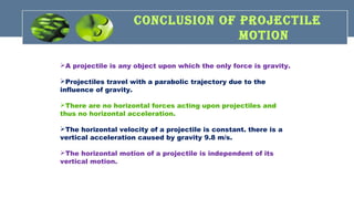 CONCLusION Of PROJECTILE
MOTION
A projectile is any object upon which the only force is gravity.
Projectiles travel with a parabolic trajectory due to the
influence of gravity.
There are no horizontal forces acting upon projectiles and
thus no horizontal acceleration.
The horizontal velocity of a projectile is constant. there is a
vertical acceleration caused by gravity 9.8 m/s.
The horizontal motion of a projectile is independent of its
vertical motion.
 