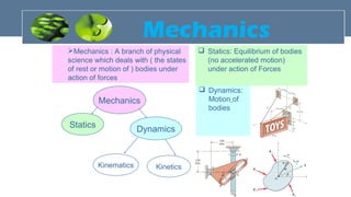 Mechanics
Statics Dynamics
Kinematics Kinetics
Mechanics : A branch of physical
science which deals with ( the states
of rest or motion of ) bodies under
action of forces
 Dynamics:
Motion of
bodies
 Statics: Equilibrium of bodies
(no accelerated motion)
under action of Forces
Mechanics
 