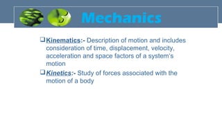 Mechanics
Kinematics:- Description of motion and includes
consideration of time, displacement, velocity,
acceleration and space factors of a system‘s
motion
Kinetics:- Study of forces associated with the
motion of a body
 