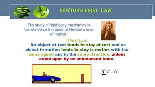 neWton’s fIrst LaW
The study of rigid body mechanics is
formulated on the basis of Newton’s laws
of motion.
First Law:
An object at rest tends to stay at rest and an
object in motion tends to stay in motion with the
same speed and in the same direction, unless
acted upon by an unbalanced force.
 