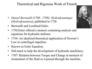 Theoretical and Rigorous Work of French
• Daniel Bernoulli (1700– 1789): Hydrodynamique
(Hydrodynamica), published in 1738
• Bernoulli and Leonhard Euler.
• 1750:Euler offered a memoir containing analysis and
equations for hydraulic turbines.
• 1754: An idealized theoretical application of Newton’s
Law to centrifugal impellers.
• Known as Euler Equation.
• Did much to help the development of hydraulic machinery.
• 1767: Relation between Torque and Change in moment of
momentum of the fluid as it passed through the machine.
 