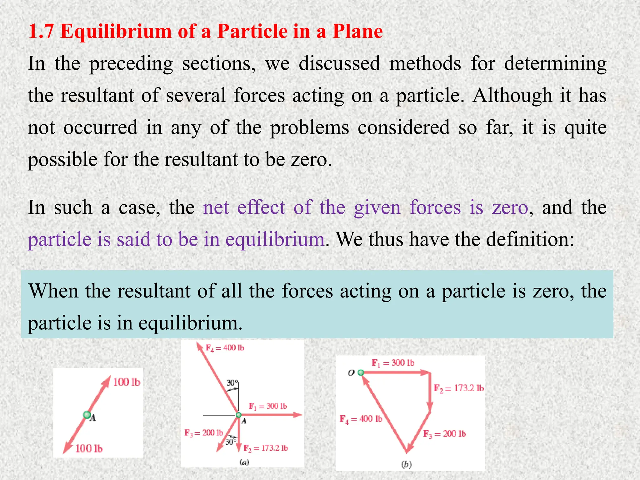 1.7 Equilibrium of a Particle in a Plane
In the preceding sections, we discussed methods for determining
the resultant of several forces acting on a particle. Although it has
not occurred in any of the problems considered so far, it is quite
possible for the resultant to be zero.
In such a case, the net effect of the given forces is zero, and the
particle is said to be in equilibrium. We thus have the definition:
When the resultant of all the forces acting on a particle is zero, the
particle is in equilibrium.
 