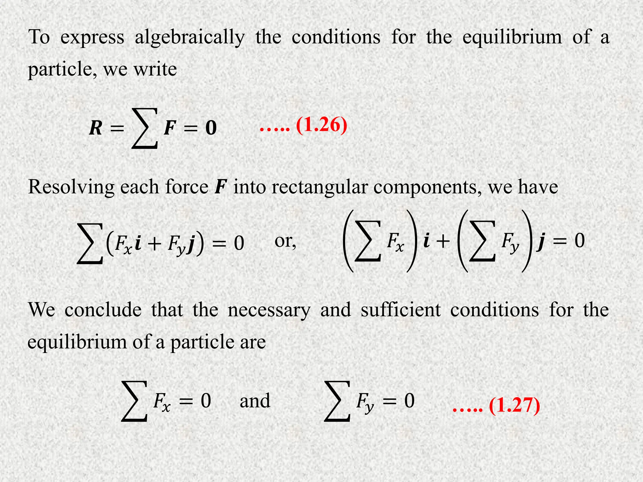 To express algebraically the conditions for the equilibrium of a
particle, we write
𝑹 = 𝑭 = 𝟎 ….. (1.26)
Resolving each force 𝑭 into rectangular components, we have
𝐹𝑥𝒊 + 𝐹𝑦𝒋 = 0 or, 𝐹𝑥 𝒊 + 𝐹𝑦 𝒋 = 0
We conclude that the necessary and sufficient conditions for the
equilibrium of a particle are
𝐹𝑥 = 0 and 𝐹𝑦 = 0 ….. (1.27)
 