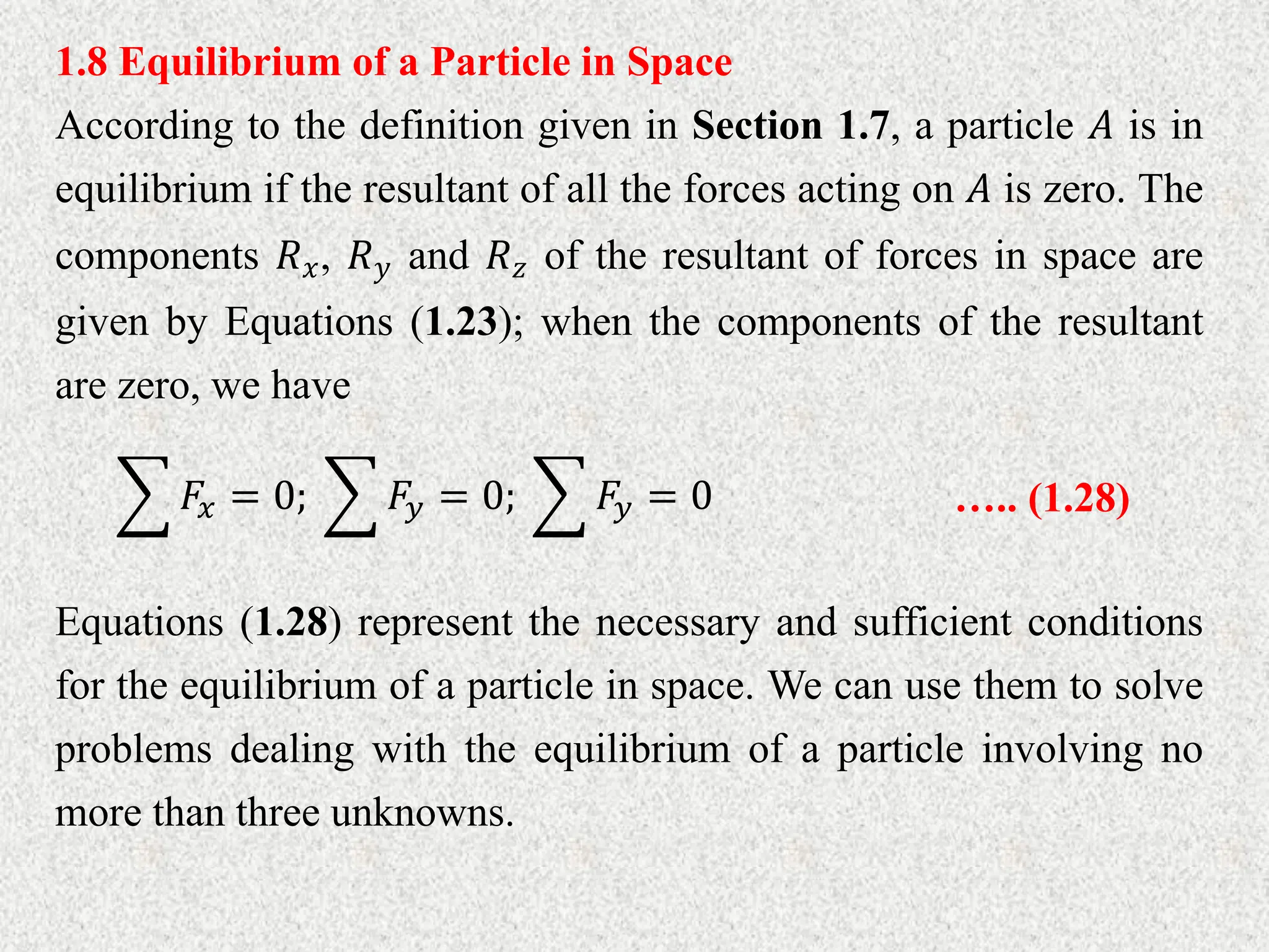 1.8 Equilibrium of a Particle in Space
According to the definition given in Section 1.7, a particle 𝐴 is in
equilibrium if the resultant of all the forces acting on 𝐴 is zero. The
components 𝑅𝑥, 𝑅𝑦 and 𝑅𝑧 of the resultant of forces in space are
given by Equations (1.23); when the components of the resultant
are zero, we have
𝐹𝑥 = 0; 𝐹𝑦 = 0; 𝐹𝑦 = 0 ….. (1.28)
Equations (1.28) represent the necessary and sufficient conditions
for the equilibrium of a particle in space. We can use them to solve
problems dealing with the equilibrium of a particle involving no
more than three unknowns.
 
