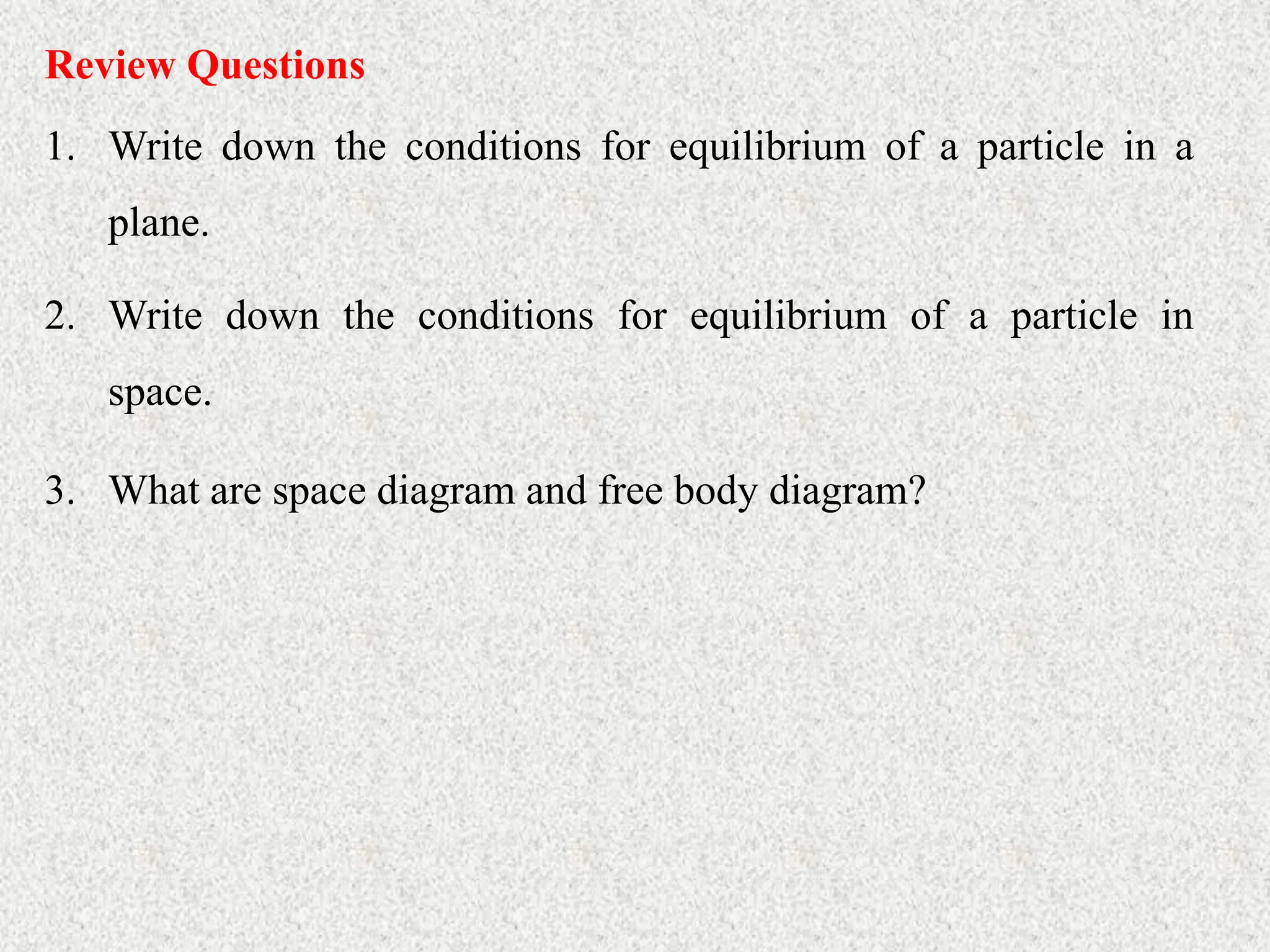 Review Questions
1. Write down the conditions for equilibrium of a particle in a
plane.
2. Write down the conditions for equilibrium of a particle in
space.
3. What are space diagram and free body diagram?
 