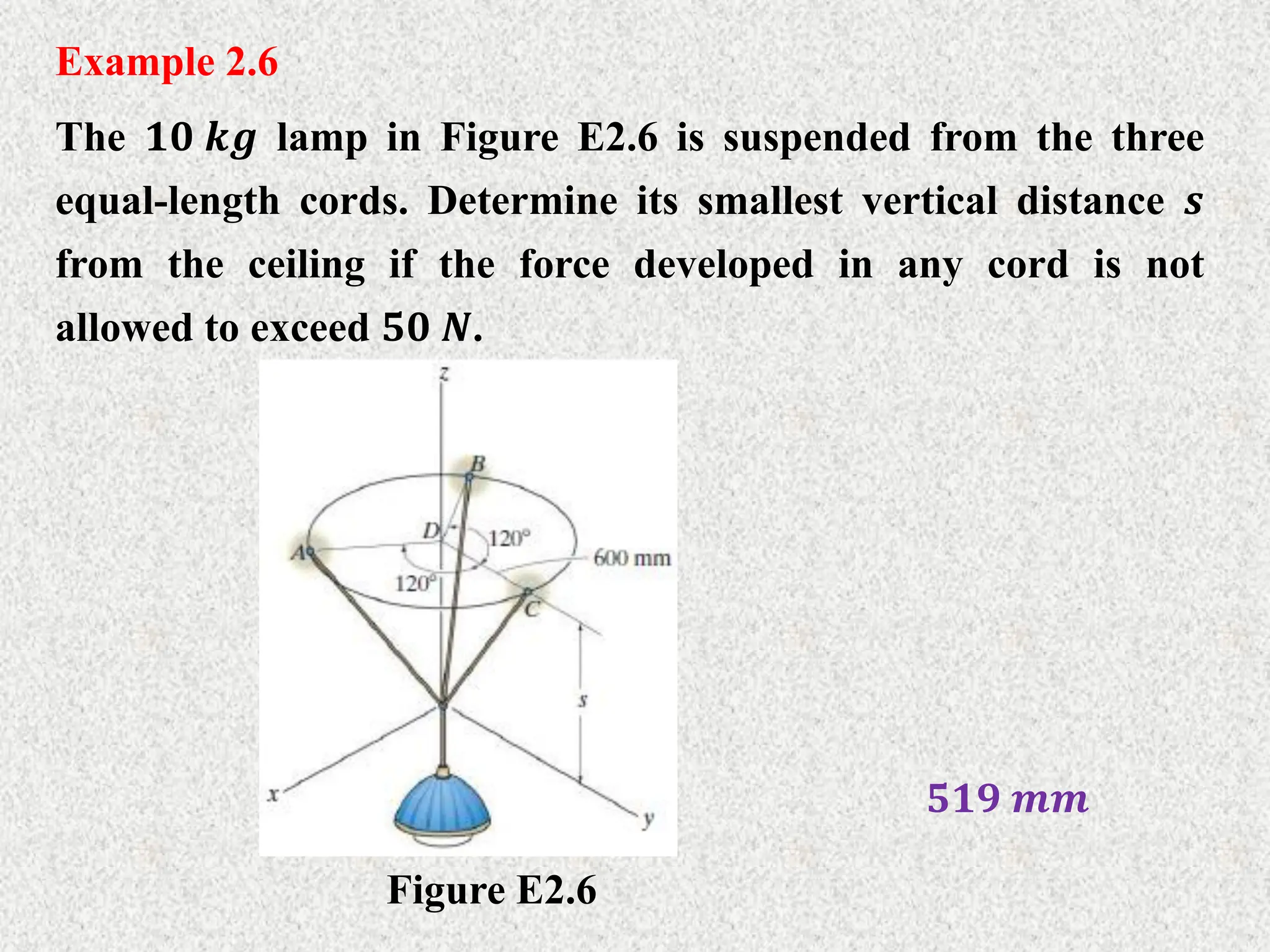 Example 2.6
The 𝟏𝟎 𝒌𝒈 lamp in Figure E2.6 is suspended from the three
equal-length cords. Determine its smallest vertical distance 𝒔
from the ceiling if the force developed in any cord is not
allowed to exceed 𝟓𝟎 𝑵.
Figure E2.6
𝟓𝟏𝟗 𝒎𝒎
 