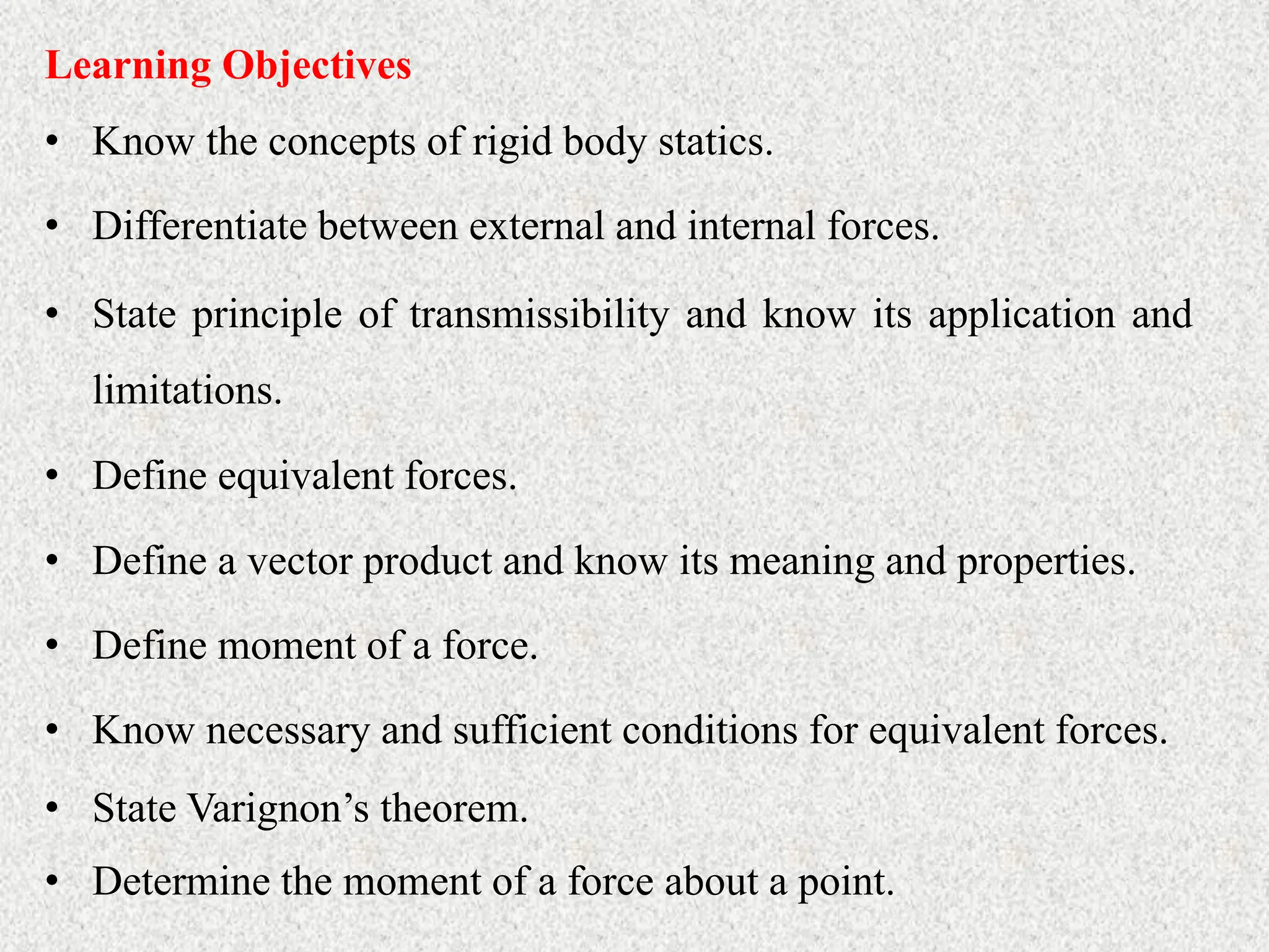 • Know the concepts of rigid body statics.
Learning Objectives
• Differentiate between external and internal forces.
• State principle of transmissibility and know its application and
limitations.
• Define equivalent forces.
• Define a vector product and know its meaning and properties.
• Define moment of a force.
• Know necessary and sufficient conditions for equivalent forces.
• State Varignon’s theorem.
• Determine the moment of a force about a point.
 