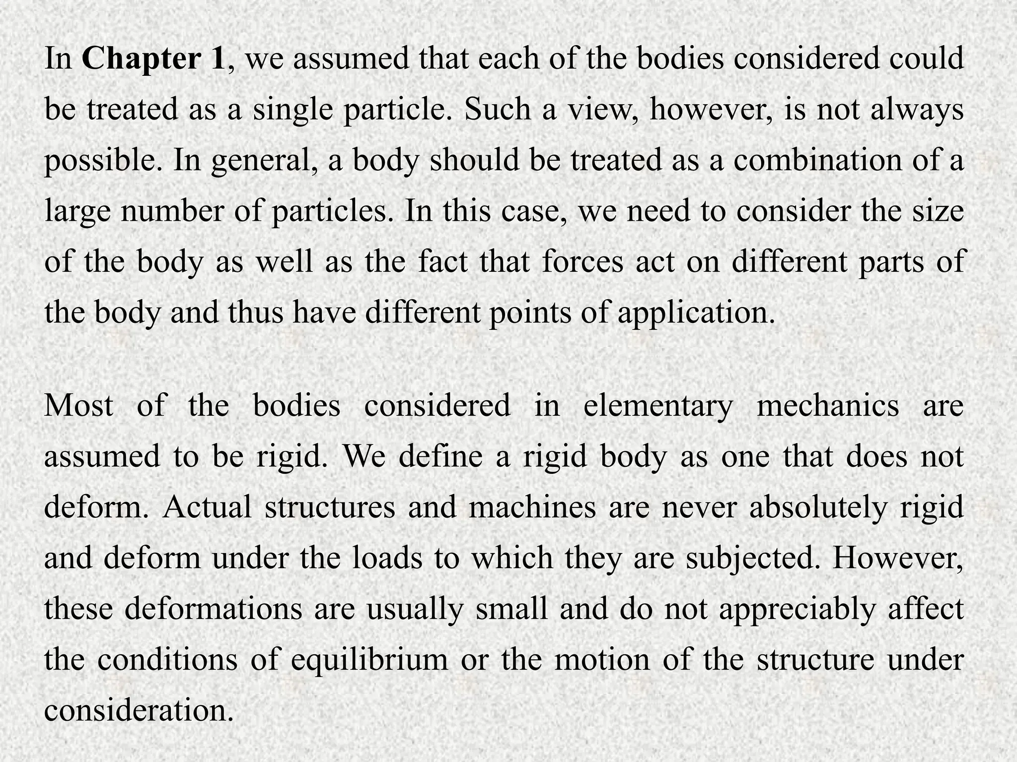 In Chapter 1, we assumed that each of the bodies considered could
be treated as a single particle. Such a view, however, is not always
possible. In general, a body should be treated as a combination of a
large number of particles. In this case, we need to consider the size
of the body as well as the fact that forces act on different parts of
the body and thus have different points of application.
Most of the bodies considered in elementary mechanics are
assumed to be rigid. We define a rigid body as one that does not
deform. Actual structures and machines are never absolutely rigid
and deform under the loads to which they are subjected. However,
these deformations are usually small and do not appreciably affect
the conditions of equilibrium or the motion of the structure under
consideration.
 