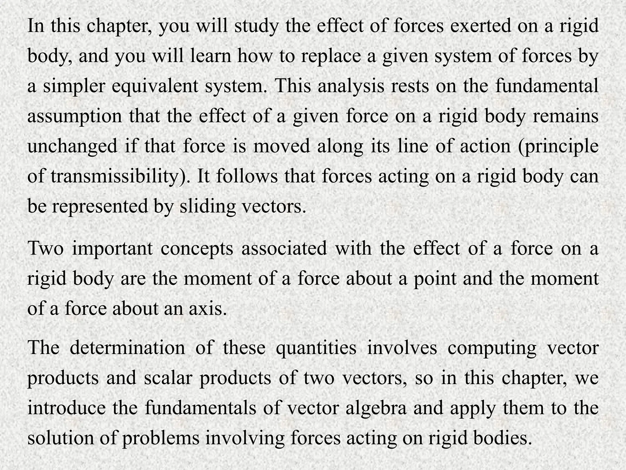 In this chapter, you will study the effect of forces exerted on a rigid
body, and you will learn how to replace a given system of forces by
a simpler equivalent system. This analysis rests on the fundamental
assumption that the effect of a given force on a rigid body remains
unchanged if that force is moved along its line of action (principle
of transmissibility). It follows that forces acting on a rigid body can
be represented by sliding vectors.
Two important concepts associated with the effect of a force on a
rigid body are the moment of a force about a point and the moment
of a force about an axis.
The determination of these quantities involves computing vector
products and scalar products of two vectors, so in this chapter, we
introduce the fundamentals of vector algebra and apply them to the
solution of problems involving forces acting on rigid bodies.
 