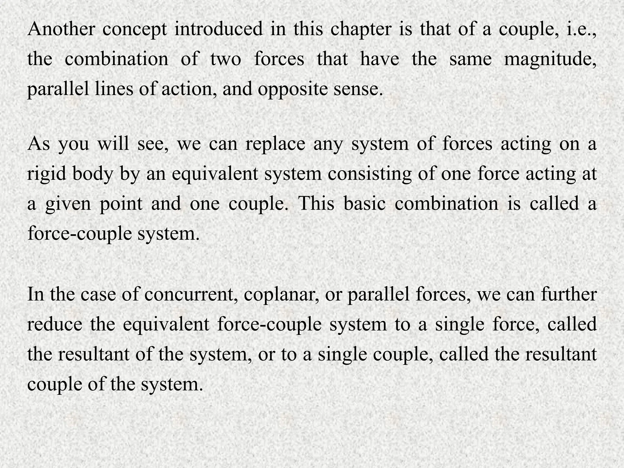 Another concept introduced in this chapter is that of a couple, i.e.,
the combination of two forces that have the same magnitude,
parallel lines of action, and opposite sense.
As you will see, we can replace any system of forces acting on a
rigid body by an equivalent system consisting of one force acting at
a given point and one couple. This basic combination is called a
force-couple system.
In the case of concurrent, coplanar, or parallel forces, we can further
reduce the equivalent force-couple system to a single force, called
the resultant of the system, or to a single couple, called the resultant
couple of the system.
 