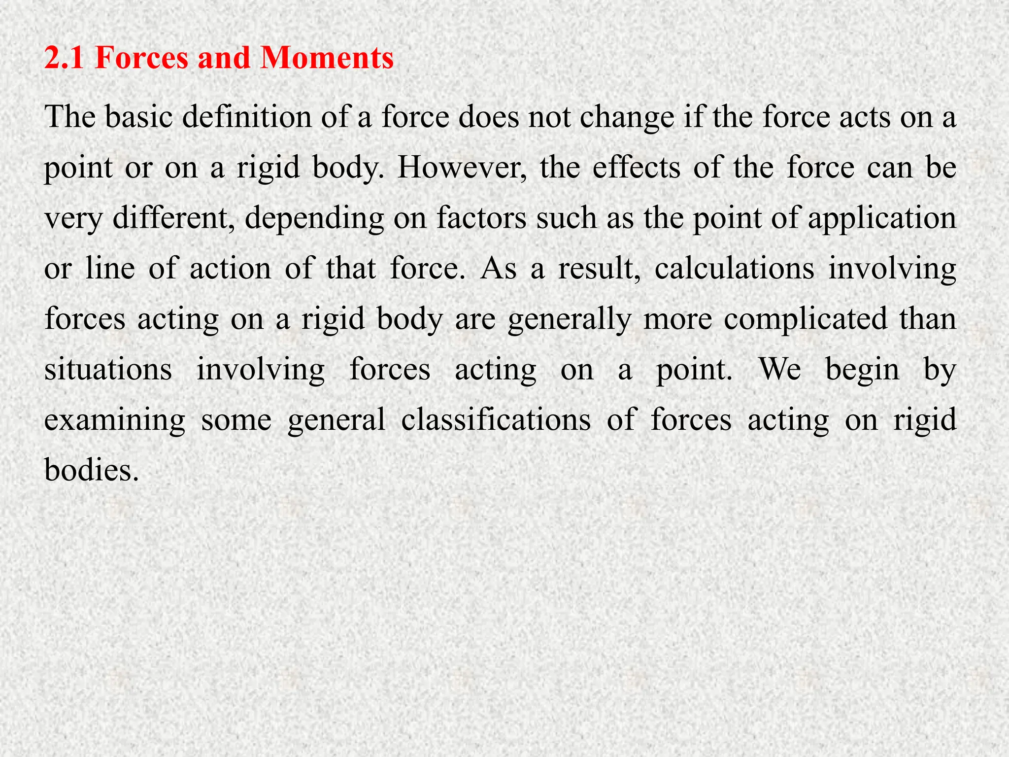 2.1 Forces and Moments
The basic definition of a force does not change if the force acts on a
point or on a rigid body. However, the effects of the force can be
very different, depending on factors such as the point of application
or line of action of that force. As a result, calculations involving
forces acting on a rigid body are generally more complicated than
situations involving forces acting on a point. We begin by
examining some general classifications of forces acting on rigid
bodies.
 