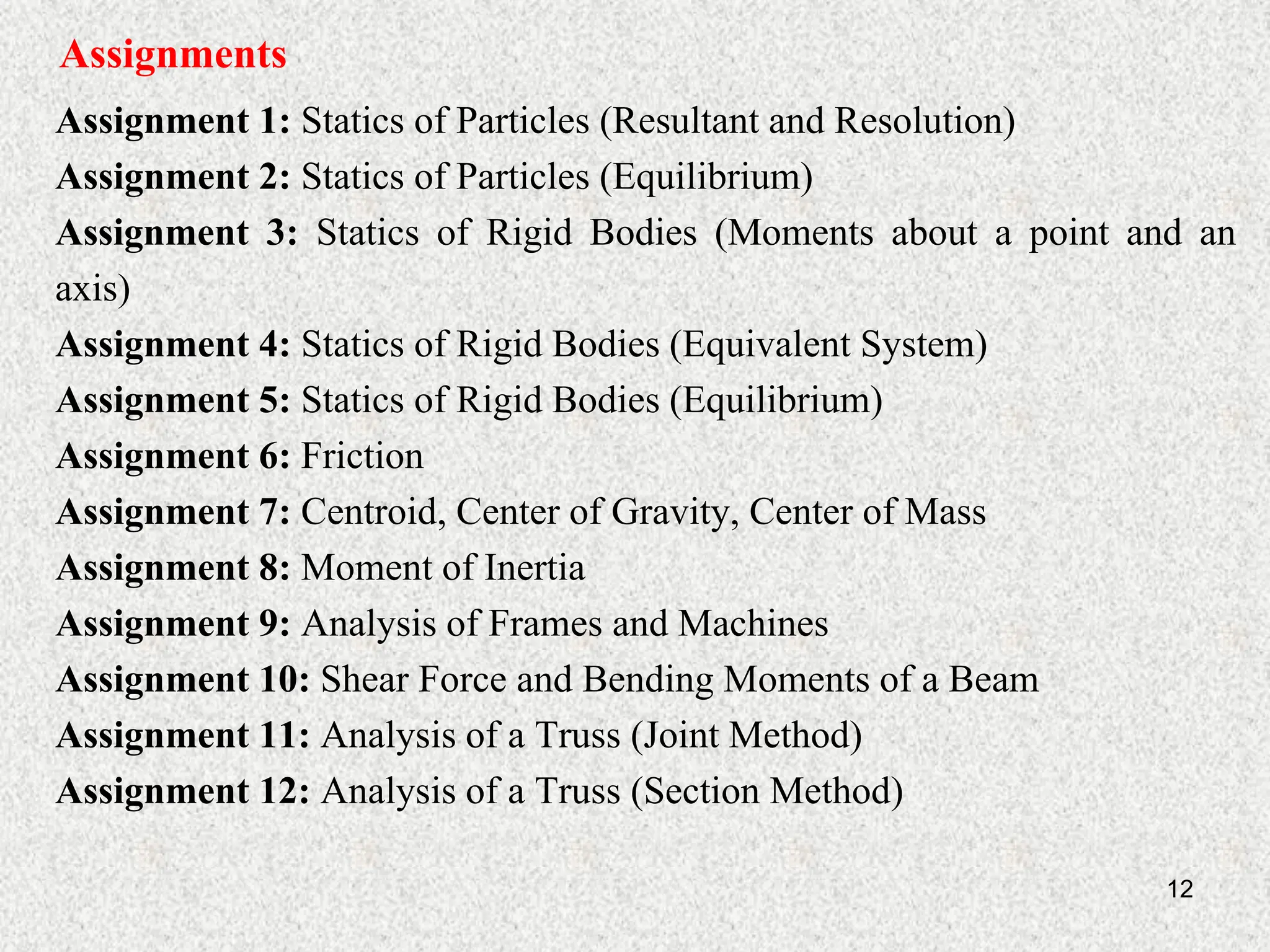 12
Assignments
Assignment 1: Statics of Particles (Resultant and Resolution)
Assignment 2: Statics of Particles (Equilibrium)
Assignment 3: Statics of Rigid Bodies (Moments about a point and an
axis)
Assignment 4: Statics of Rigid Bodies (Equivalent System)
Assignment 5: Statics of Rigid Bodies (Equilibrium)
Assignment 6: Friction
Assignment 7: Centroid, Center of Gravity, Center of Mass
Assignment 8: Moment of Inertia
Assignment 9: Analysis of Frames and Machines
Assignment 10: Shear Force and Bending Moments of a Beam
Assignment 11: Analysis of a Truss (Joint Method)
Assignment 12: Analysis of a Truss (Section Method)
 