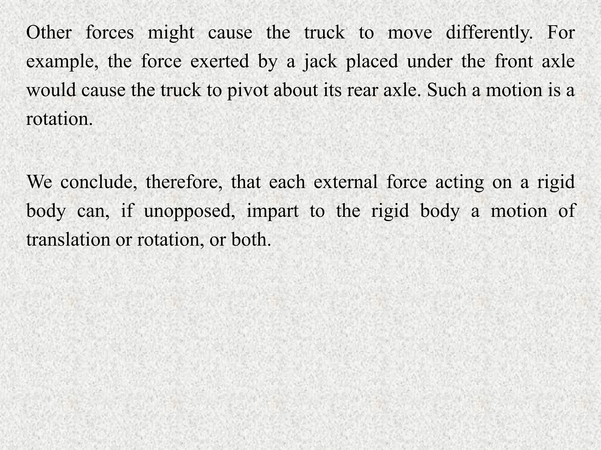Other forces might cause the truck to move differently. For
example, the force exerted by a jack placed under the front axle
would cause the truck to pivot about its rear axle. Such a motion is a
rotation.
We conclude, therefore, that each external force acting on a rigid
body can, if unopposed, impart to the rigid body a motion of
translation or rotation, or both.
 