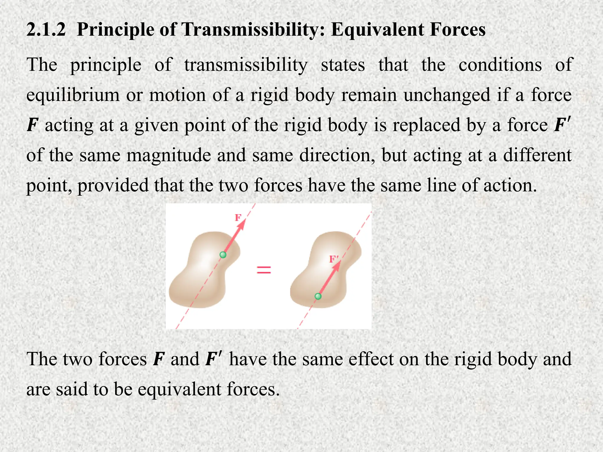 2.1.2 Principle of Transmissibility: Equivalent Forces
The principle of transmissibility states that the conditions of
equilibrium or motion of a rigid body remain unchanged if a force
𝑭 acting at a given point of the rigid body is replaced by a force 𝑭′
of the same magnitude and same direction, but acting at a different
point, provided that the two forces have the same line of action.
The two forces 𝑭 and 𝑭′ have the same effect on the rigid body and
are said to be equivalent forces.
 