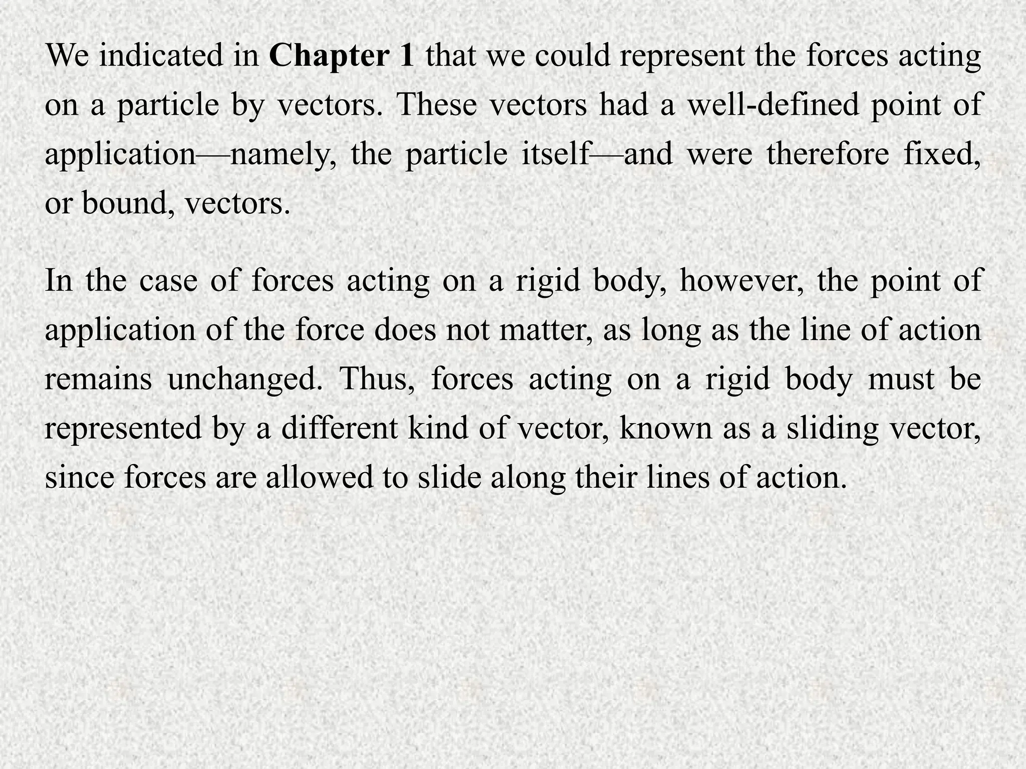 We indicated in Chapter 1 that we could represent the forces acting
on a particle by vectors. These vectors had a well-defined point of
application––namely, the particle itself––and were therefore fixed,
or bound, vectors.
In the case of forces acting on a rigid body, however, the point of
application of the force does not matter, as long as the line of action
remains unchanged. Thus, forces acting on a rigid body must be
represented by a different kind of vector, known as a sliding vector,
since forces are allowed to slide along their lines of action.
 