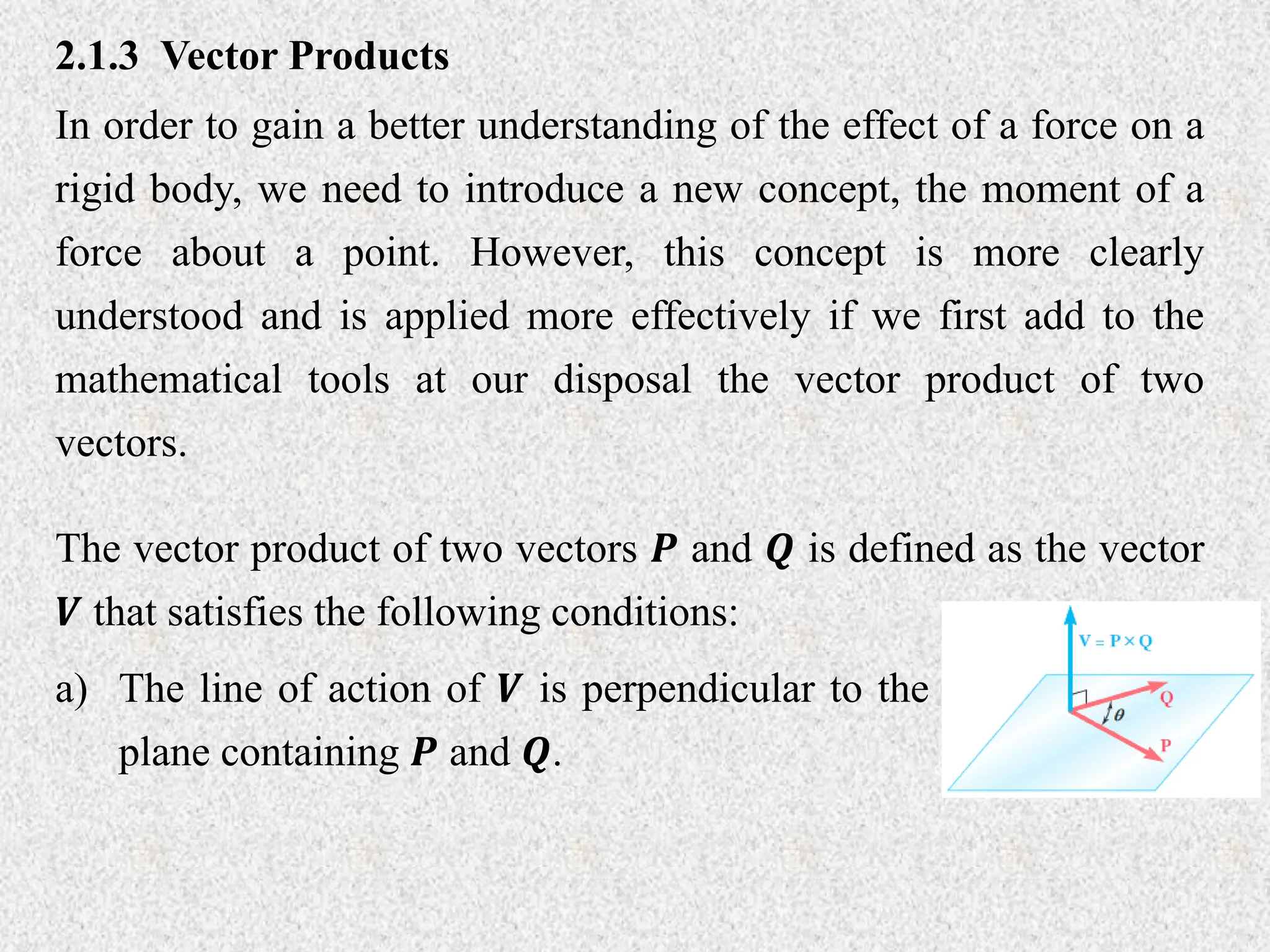 2.1.3 Vector Products
In order to gain a better understanding of the effect of a force on a
rigid body, we need to introduce a new concept, the moment of a
force about a point. However, this concept is more clearly
understood and is applied more effectively if we first add to the
mathematical tools at our disposal the vector product of two
vectors.
The vector product of two vectors 𝑷 and 𝑸 is defined as the vector
𝑽 that satisfies the following conditions:
a) The line of action of 𝑽 is perpendicular to the
plane containing 𝑷 and 𝑸.
 