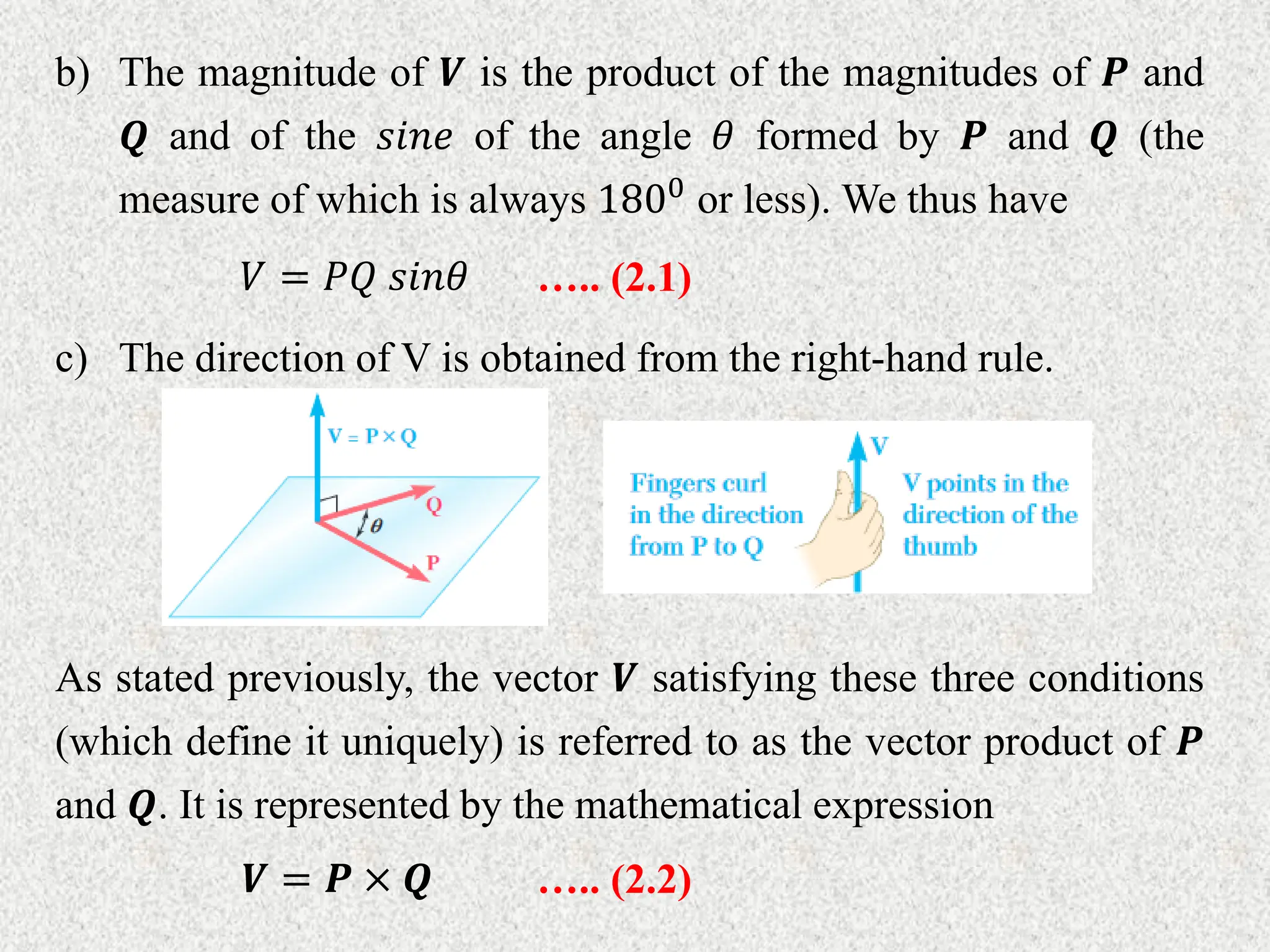 b) The magnitude of 𝑽 is the product of the magnitudes of 𝑷 and
𝑸 and of the 𝑠𝑖𝑛𝑒 of the angle 𝜃 formed by 𝑷 and 𝑸 (the
measure of which is always 1800 or less). We thus have
𝑉 = 𝑃𝑄 𝑠𝑖𝑛𝜃 ….. (2.1)
c) The direction of V is obtained from the right-hand rule.
As stated previously, the vector 𝑽 satisfying these three conditions
(which define it uniquely) is referred to as the vector product of 𝑷
and 𝑸. It is represented by the mathematical expression
𝑽 = 𝑷 × 𝑸 ….. (2.2)
 