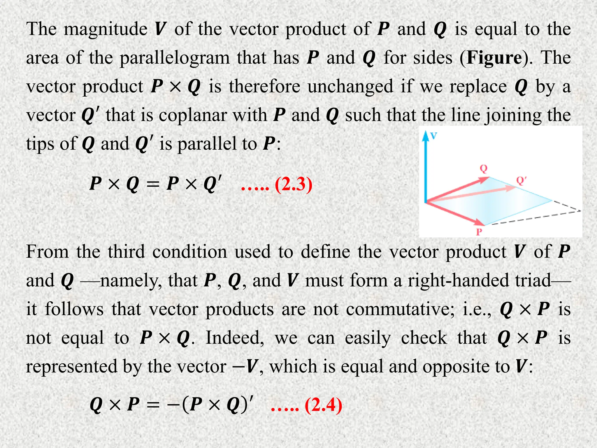 The magnitude 𝑽 of the vector product of 𝑷 and 𝑸 is equal to the
area of the parallelogram that has 𝑷 and 𝑸 for sides (Figure). The
vector product 𝑷 × 𝑸 is therefore unchanged if we replace 𝑸 by a
vector 𝑸′ that is coplanar with 𝑷 and 𝑸 such that the line joining the
tips of 𝑸 and 𝑸′ is parallel to 𝑷:
𝑷 × 𝑸 = 𝑷 × 𝑸′ ….. (2.3)
From the third condition used to define the vector product 𝑽 of 𝑷
and 𝑸 ––namely, that 𝑷, 𝑸, and 𝑽 must form a right-handed triad––
it follows that vector products are not commutative; i.e., 𝑸 × 𝑷 is
not equal to 𝑷 × 𝑸. Indeed, we can easily check that 𝑸 × 𝑷 is
represented by the vector −𝑽, which is equal and opposite to 𝑽:
𝑸 × 𝑷 = − 𝑷 × 𝑸 ′ ….. (2.4)
 