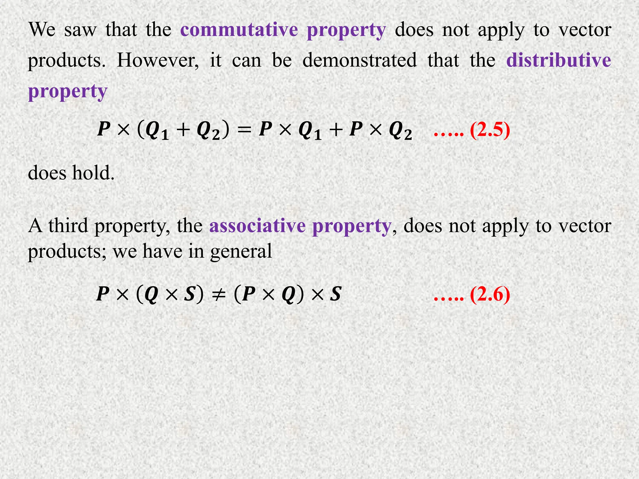 We saw that the commutative property does not apply to vector
products. However, it can be demonstrated that the distributive
property
𝑷 × 𝑸𝟏 + 𝑸𝟐 = 𝑷 × 𝑸𝟏 + 𝑷 × 𝑸𝟐 ….. (2.5)
does hold.
A third property, the associative property, does not apply to vector
products; we have in general
𝑷 × 𝑸 × 𝑺 ≠ 𝑷 × 𝑸 × 𝑺 ….. (2.6)
 