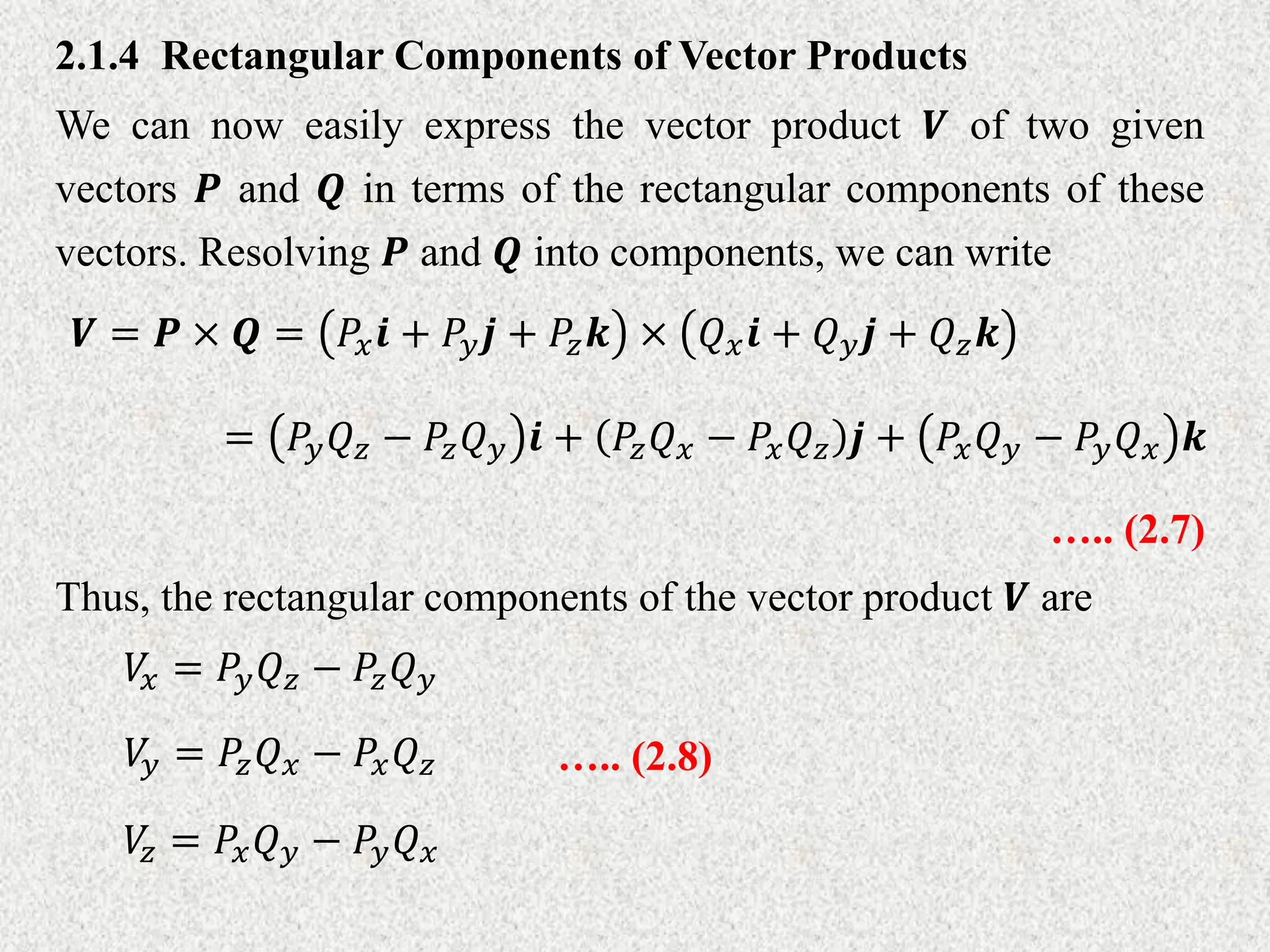 2.1.4 Rectangular Components of Vector Products
We can now easily express the vector product 𝑽 of two given
vectors 𝑷 and 𝑸 in terms of the rectangular components of these
vectors. Resolving 𝑷 and 𝑸 into components, we can write
𝑽 = 𝑷 × 𝑸 = 𝑃𝑥𝒊 + 𝑃𝑦𝒋 + 𝑃𝑧𝒌 × 𝑄𝑥𝒊 + 𝑄𝑦𝒋 + 𝑄𝑧𝒌
….. (2.7)
= 𝑃𝑦𝑄𝑧 − 𝑃𝑧𝑄𝑦 𝒊 + 𝑃𝑧𝑄𝑥 − 𝑃𝑥𝑄𝑧 𝒋 + 𝑃𝑥𝑄𝑦 − 𝑃𝑦𝑄𝑥 𝒌
Thus, the rectangular components of the vector product 𝑽 are
𝑉
𝑥 = 𝑃𝑦𝑄𝑧 − 𝑃𝑧𝑄𝑦
𝑉
𝑦 = 𝑃𝑧𝑄𝑥 − 𝑃𝑥𝑄𝑧
𝑉
𝑧 = 𝑃𝑥𝑄𝑦 − 𝑃𝑦𝑄𝑥
….. (2.8)
 