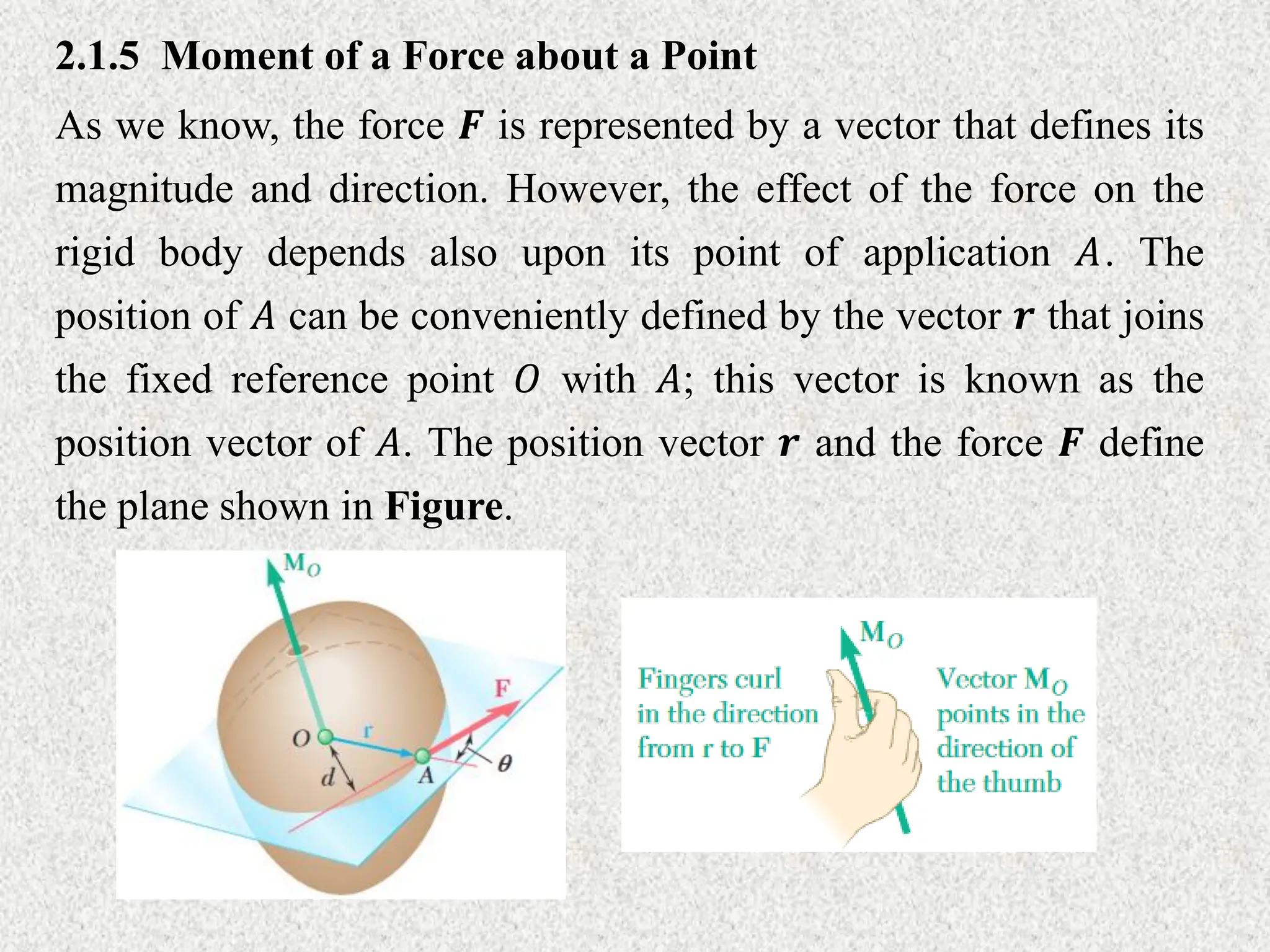 2.1.5 Moment of a Force about a Point
As we know, the force 𝑭 is represented by a vector that defines its
magnitude and direction. However, the effect of the force on the
rigid body depends also upon its point of application 𝐴. The
position of 𝐴 can be conveniently defined by the vector 𝒓 that joins
the fixed reference point 𝑂 with 𝐴; this vector is known as the
position vector of 𝐴. The position vector 𝒓 and the force 𝑭 define
the plane shown in Figure.
 