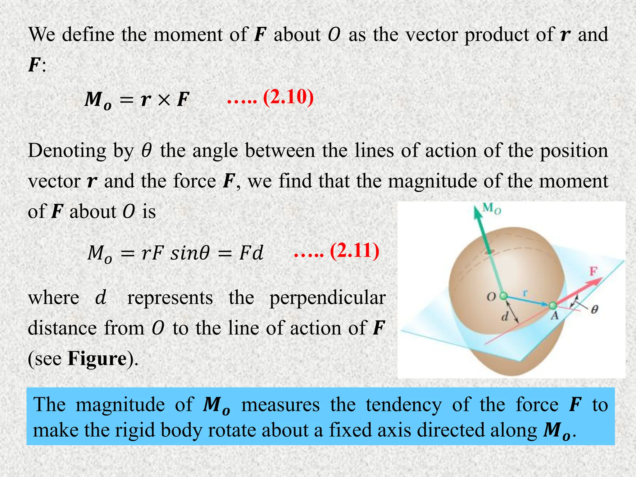We define the moment of 𝑭 about 𝑂 as the vector product of 𝒓 and
𝑭:
𝑴𝒐 = 𝒓 × 𝑭 ….. (2.10)
Denoting by 𝜃 the angle between the lines of action of the position
vector 𝒓 and the force 𝑭, we find that the magnitude of the moment
of 𝑭 about 𝑂 is
𝑀𝑜 = 𝑟𝐹 𝑠𝑖𝑛𝜃 = 𝐹𝑑 ….. (2.11)
where 𝑑 represents the perpendicular
distance from 𝑂 to the line of action of 𝑭
(see Figure).
The magnitude of 𝑴𝒐 measures the tendency of the force 𝑭 to
make the rigid body rotate about a fixed axis directed along 𝑴𝒐.
 
