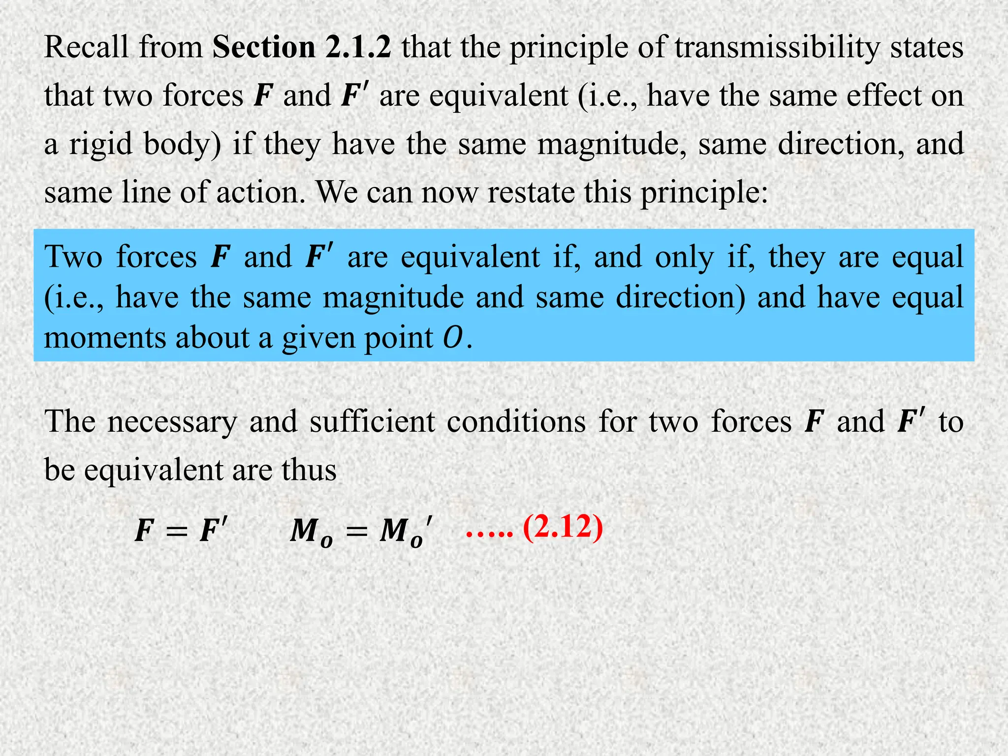 Recall from Section 2.1.2 that the principle of transmissibility states
that two forces 𝑭 and 𝑭′ are equivalent (i.e., have the same effect on
a rigid body) if they have the same magnitude, same direction, and
same line of action. We can now restate this principle:
Two forces 𝑭 and 𝑭′ are equivalent if, and only if, they are equal
(i.e., have the same magnitude and same direction) and have equal
moments about a given point 𝑂.
The necessary and sufficient conditions for two forces 𝑭 and 𝑭′ to
be equivalent are thus
𝑭 = 𝑭′ 𝑴𝒐 = 𝑴𝒐′ ….. (2.12)
 