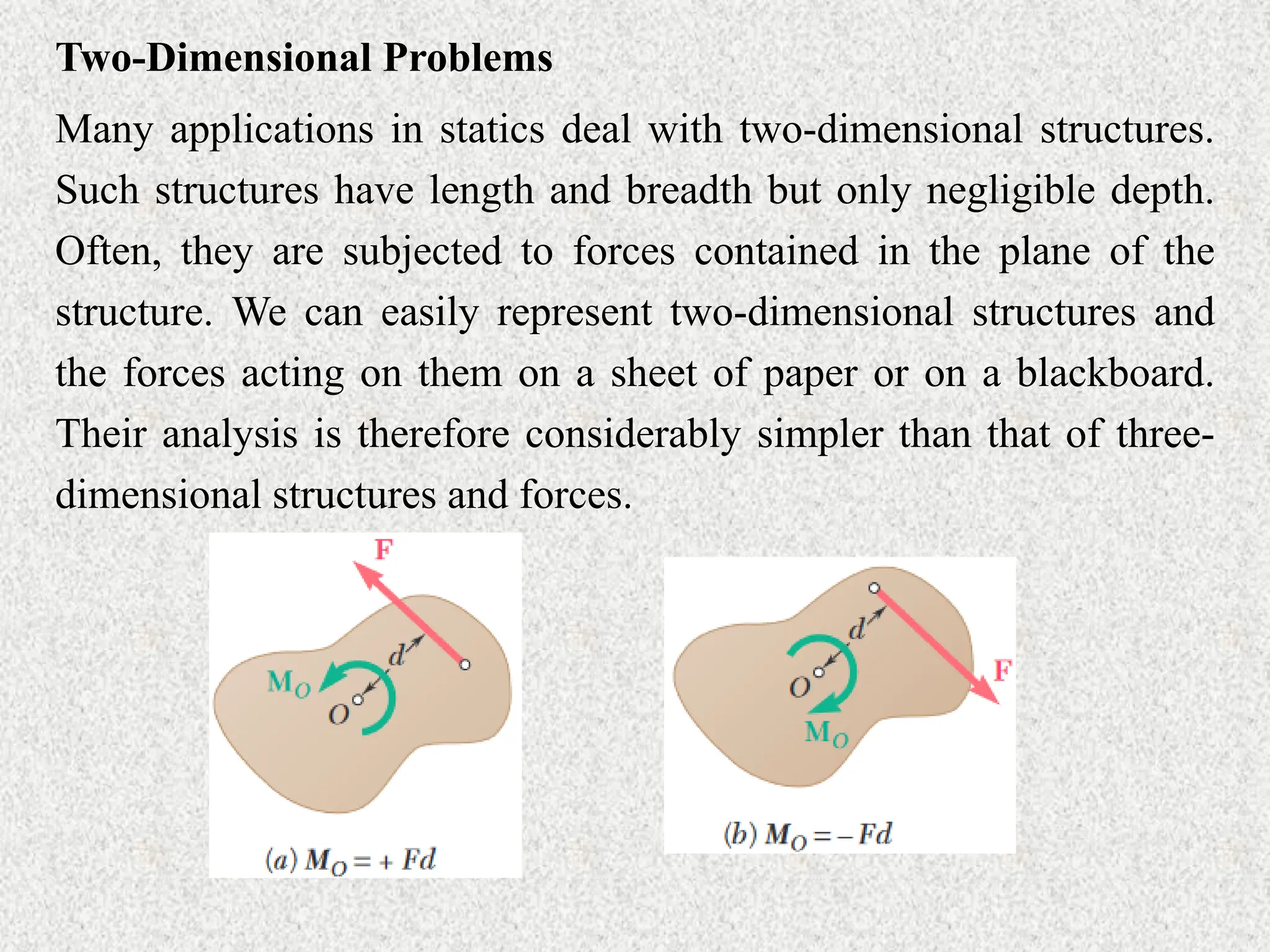 Two-Dimensional Problems
Many applications in statics deal with two-dimensional structures.
Such structures have length and breadth but only negligible depth.
Often, they are subjected to forces contained in the plane of the
structure. We can easily represent two-dimensional structures and
the forces acting on them on a sheet of paper or on a blackboard.
Their analysis is therefore considerably simpler than that of three-
dimensional structures and forces.
 